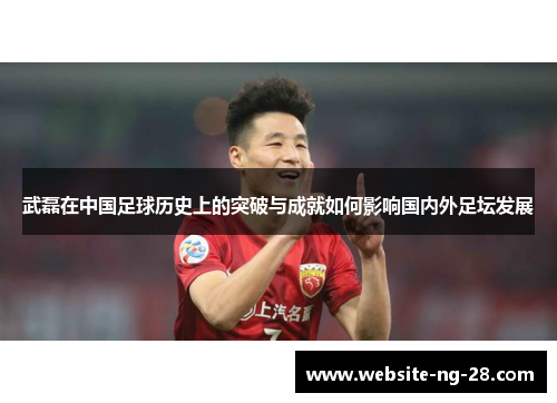 武磊在中国足球历史上的突破与成就如何影响国内外足坛发展 武磊在中国足球历史上的突破与成就如何影响国内外足坛发展