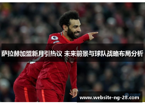 萨拉赫加盟新月引热议 未来前景与球队战略布局分析