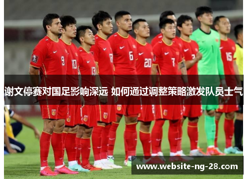 谢文停赛对国足影响深远 如何通过调整策略激发队员士气 谢文停赛对国足影响深远 如何通过调整策略激发队员士气
