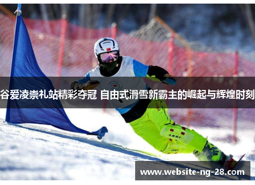 谷爱凌崇礼站精彩夺冠 自由式滑雪新霸主的崛起与辉煌时刻