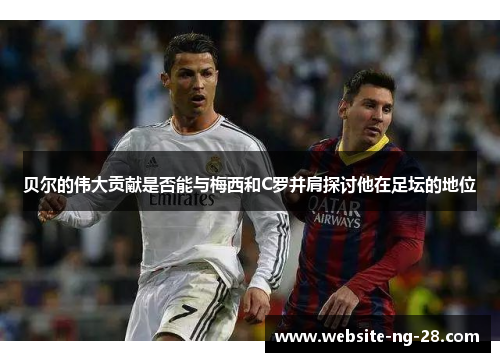 贝尔的伟大贡献是否能与梅西和C罗并肩探讨他在足坛的地位 贝尔的伟大贡献是否能与梅西和C罗并肩探讨他在足坛的地位
