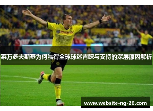 莱万多夫斯基为何赢得全球球迷青睐与支持的深层原因解析 莱万多夫斯基为何赢得全球球迷青睐与支持的深层原因解析