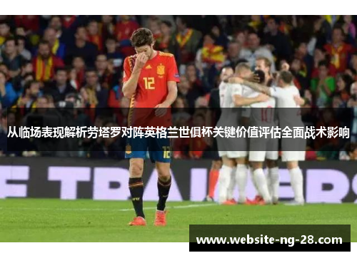 从临场表现解析劳塔罗对阵英格兰世俱杯关键价值评估全面战术影响